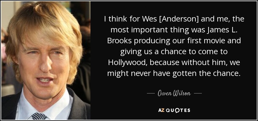 I think for Wes [Anderson] and me, the most important thing was James L. Brooks producing our first movie and giving us a chance to come to Hollywood, because without him, we might never have gotten the chance. - Owen Wilson