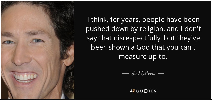 I think, for years, people have been pushed down by religion, and I don't say that disrespectfully, but they've been shown a God that you can't measure up to. - Joel Osteen