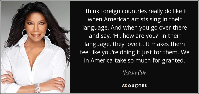 I think foreign countries really do like it when American artists sing in their language. And when you go over there and say, 'Hi, how are you?' in their language, they love it. It makes them feel like you're doing it just for them. We in America take so much for granted. - Natalie Cole