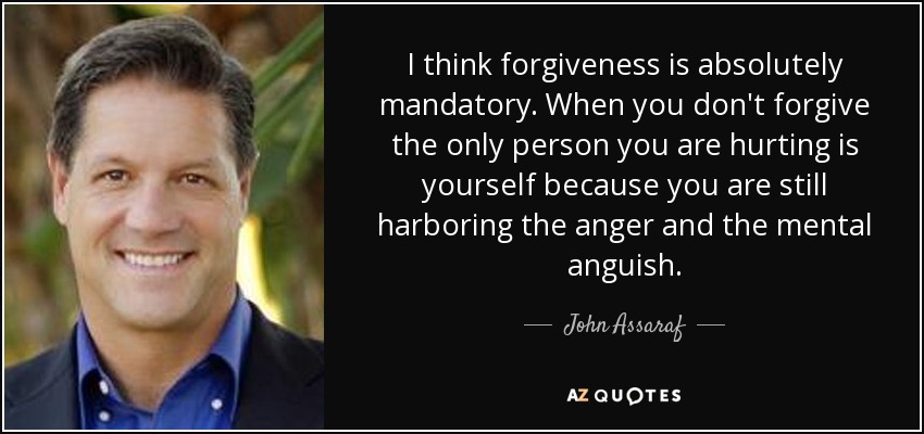 I think forgiveness is absolutely mandatory. When you don't forgive the only person you are hurting is yourself because you are still harboring the anger and the mental anguish. - John Assaraf