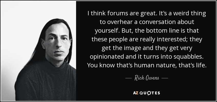 I think forums are great. It's a weird thing to overhear a conversation about yourself. But, the bottom line is that these people are really interested; they get the image and they get very opinionated and it turns into squabbles. You know that's human nature, that's life. - Rick Owens