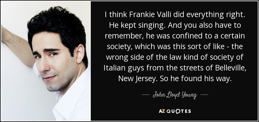 I think Frankie Valli did everything right. He kept singing. And you also have to remember, he was confined to a certain society, which was this sort of like - the wrong side of the law kind of society of Italian guys from the streets of Belleville, New Jersey. So he found his way. - John Lloyd Young