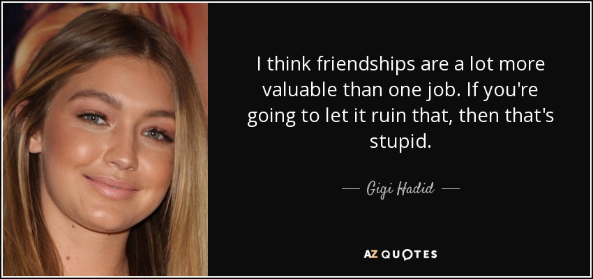 I think friendships are a lot more valuable than one job. If you're going to let it ruin that, then that's stupid. - Gigi Hadid