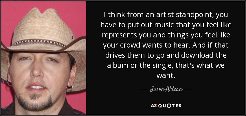 I think from an artist standpoint, you have to put out music that you feel like represents you and things you feel like your crowd wants to hear. And if that drives them to go and download the album or the single, that's what we want. - Jason Aldean