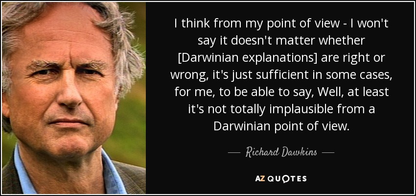 I think from my point of view - I won't say it doesn't matter whether [Darwinian explanations] are right or wrong, it's just sufficient in some cases, for me, to be able to say, Well, at least it's not totally implausible from a Darwinian point of view. - Richard Dawkins