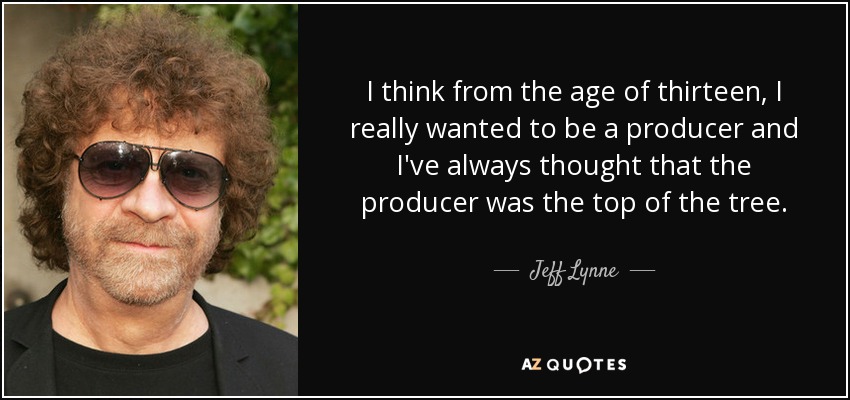I think from the age of thirteen, I really wanted to be a producer and I've always thought that the producer was the top of the tree. - Jeff Lynne