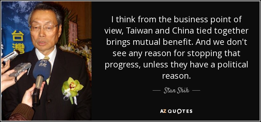 I think from the business point of view, Taiwan and China tied together brings mutual benefit. And we don't see any reason for stopping that progress, unless they have a political reason. - Stan Shih