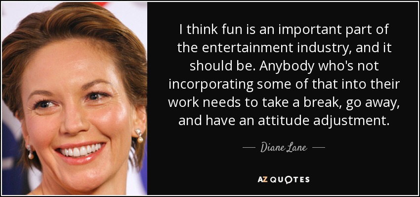 I think fun is an important part of the entertainment industry, and it should be. Anybody who's not incorporating some of that into their work needs to take a break, go away, and have an attitude adjustment. - Diane Lane