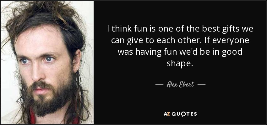 I think fun is one of the best gifts we can give to each other. If everyone was having fun we'd be in good shape. - Alex Ebert