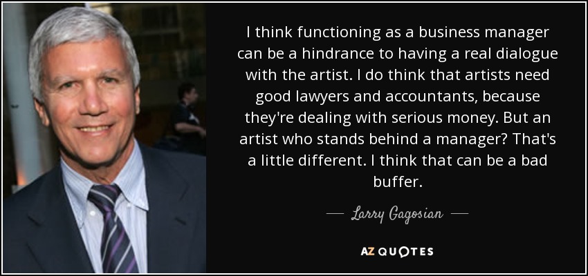 I think functioning as a business manager can be a hindrance to having a real dialogue with the artist. I do think that artists need good lawyers and accountants, because they're dealing with serious money. But an artist who stands behind a manager? That's a little different. I think that can be a bad buffer. - Larry Gagosian