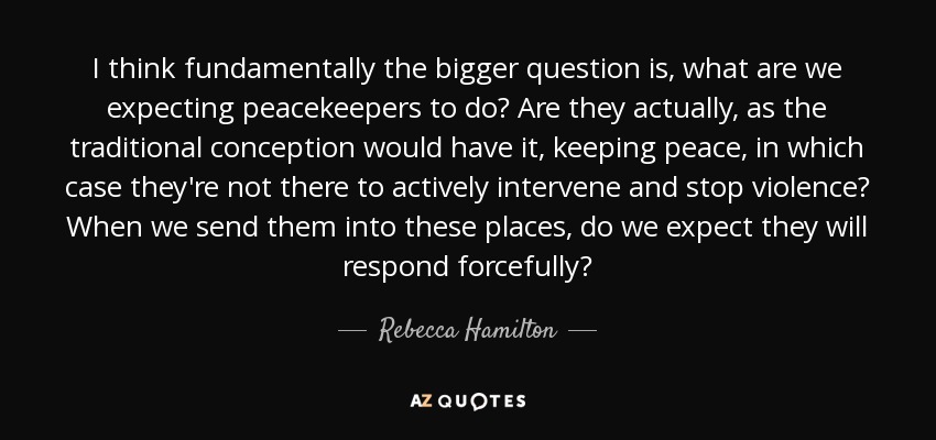 I think fundamentally the bigger question is, what are we expecting peacekeepers to do? Are they actually, as the traditional conception would have it, keeping peace, in which case they're not there to actively intervene and stop violence? When we send them into these places, do we expect they will respond forcefully? - Rebecca Hamilton