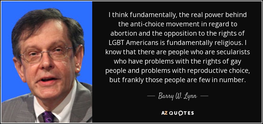 I think fundamentally, the real power behind the anti-choice movement in regard to abortion and the opposition to the rights of LGBT Americans is fundamentally religious. I know that there are people who are secularists who have problems with the rights of gay people and problems with reproductive choice, but frankly those people are few in number. - Barry W. Lynn