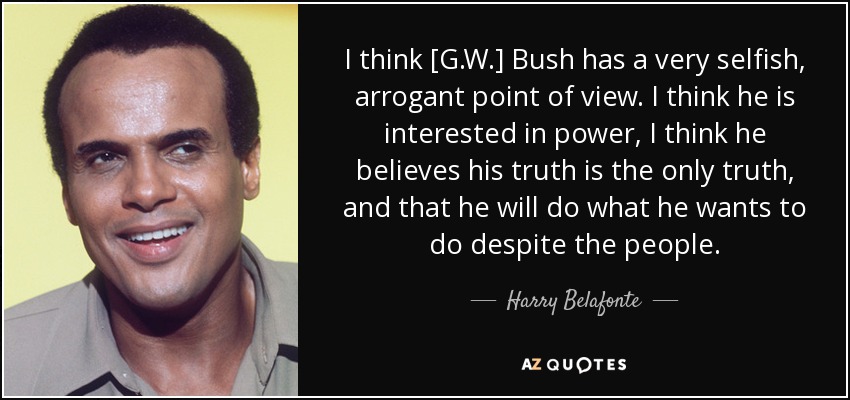 I think [G.W.] Bush has a very selfish, arrogant point of view. I think he is interested in power, I think he believes his truth is the only truth, and that he will do what he wants to do despite the people. - Harry Belafonte