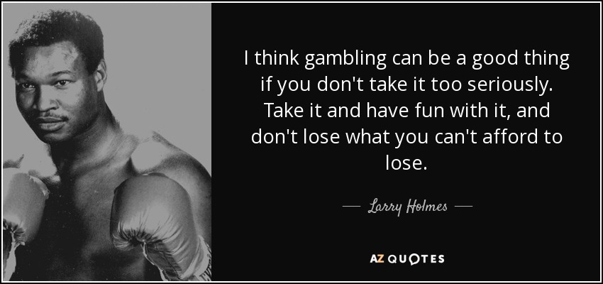 I think gambling can be a good thing if you don't take it too seriously. Take it and have fun with it, and don't lose what you can't afford to lose. - Larry Holmes