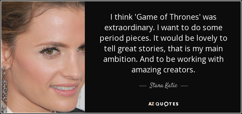 I think 'Game of Thrones' was extraordinary. I want to do some period pieces. It would be lovely to tell great stories, that is my main ambition. And to be working with amazing creators. - Stana Katic