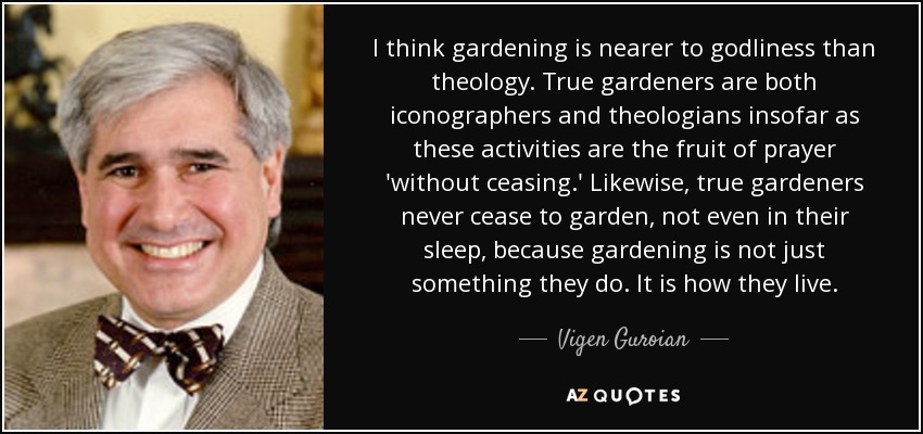 I think gardening is nearer to godliness than theology. True gardeners are both iconographers and theologians insofar as these activities are the fruit of prayer 'without ceasing.' Likewise, true gardeners never cease to garden, not even in their sleep, because gardening is not just something they do. It is how they live. - Vigen Guroian