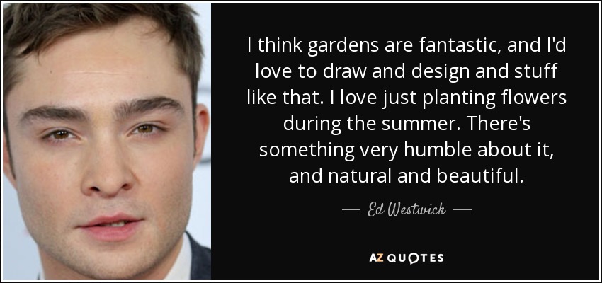 I think gardens are fantastic, and I'd love to draw and design and stuff like that. I love just planting flowers during the summer. There's something very humble about it, and natural and beautiful. - Ed Westwick