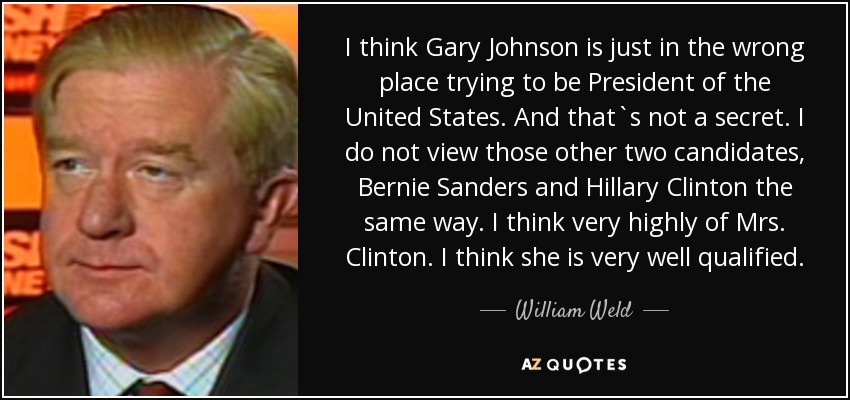 I think Gary Johnson is just in the wrong place trying to be President of the United States. And that`s not a secret. I do not view those other two candidates, Bernie Sanders and Hillary Clinton the same way. I think very highly of Mrs. Clinton. I think she is very well qualified. - William Weld