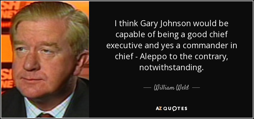 I think Gary Johnson would be capable of being a good chief executive and yes a commander in chief - Aleppo to the contrary, notwithstanding. - William Weld