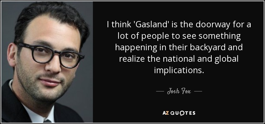 I think 'Gasland' is the doorway for a lot of people to see something happening in their backyard and realize the national and global implications. - Josh Fox