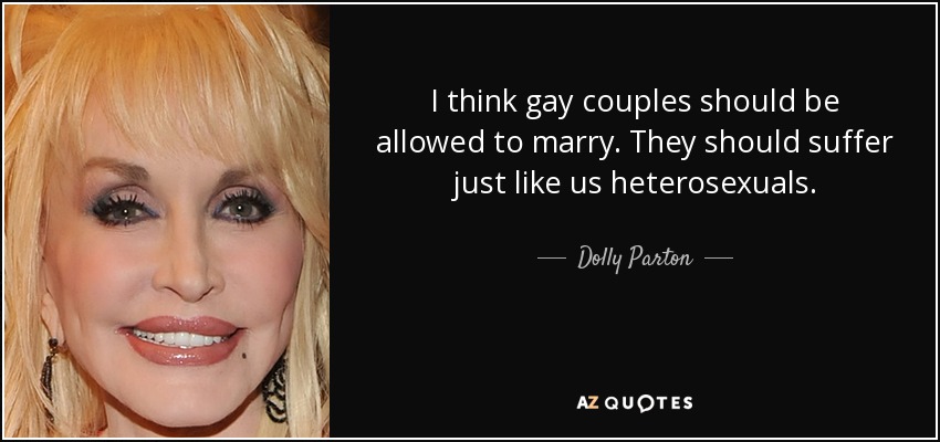 I think gay couples should be allowed to marry. They should suffer just like us heterosexuals. - Dolly Parton