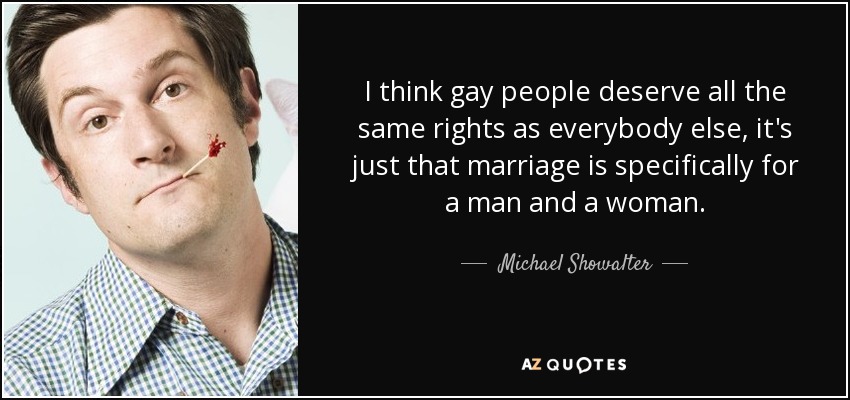 I think gay people deserve all the same rights as everybody else, it's just that marriage is specifically for a man and a woman. - Michael Showalter