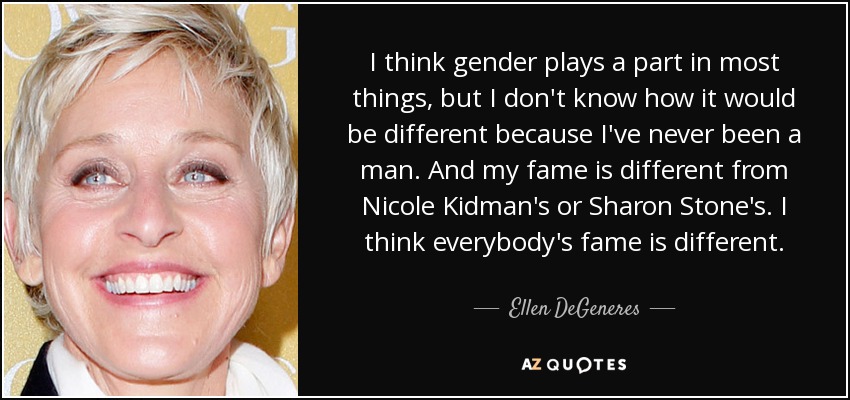 I think gender plays a part in most things, but I don't know how it would be different because I've never been a man. And my fame is different from Nicole Kidman's or Sharon Stone's. I think everybody's fame is different. - Ellen DeGeneres