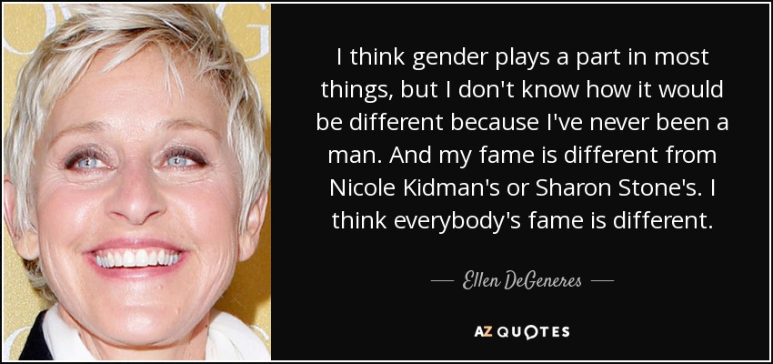 I think gender plays a part in most things, but I don't know how it would be different because I've never been a man. And my fame is different from Nicole Kidman's or Sharon Stone's. I think everybody's fame is different. - Ellen DeGeneres