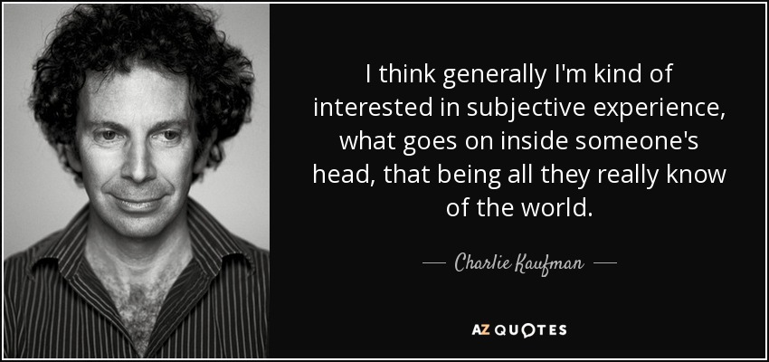 I think generally I'm kind of interested in subjective experience, what goes on inside someone's head, that being all they really know of the world. - Charlie Kaufman