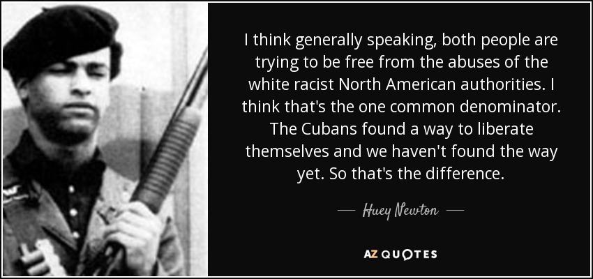 I think generally speaking, both people are trying to be free from the abuses of the white racist North American authorities. I think that's the one common denominator. The Cubans found a way to liberate themselves and we haven't found the way yet. So that's the difference. - Huey Newton