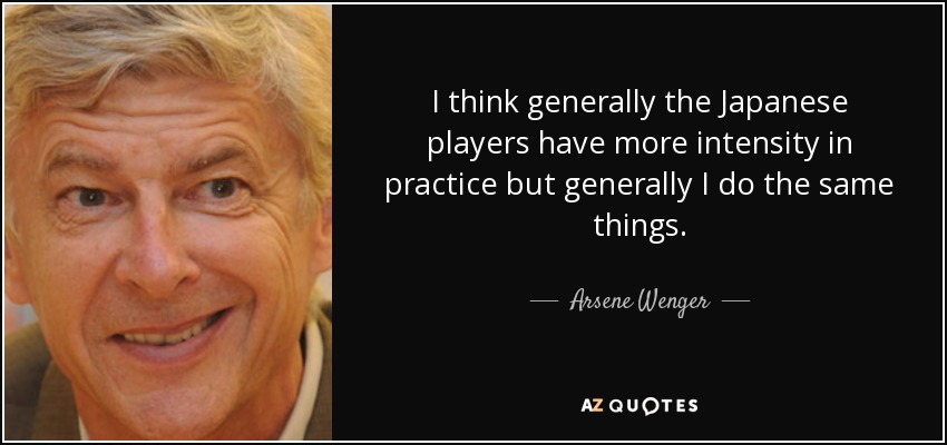 I think generally the Japanese players have more intensity in practice but generally I do the same things. - Arsene Wenger