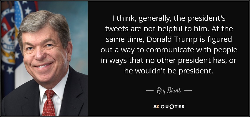 I think, generally, the president's tweets are not helpful to him. At the same time, Donald Trump is figured out a way to communicate with people in ways that no other president has, or he wouldn't be president. - Roy Blunt