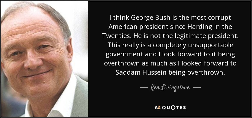 I think George Bush is the most corrupt American president since Harding in the Twenties. He is not the legitimate president. This really is a completely unsupportable government and I look forward to it being overthrown as much as I looked forward to Saddam Hussein being overthrown. - Ken Livingstone
