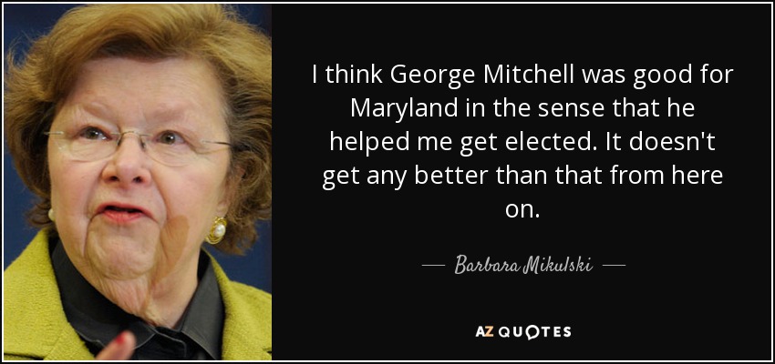 I think George Mitchell was good for Maryland in the sense that he helped me get elected. It doesn't get any better than that from here on. - Barbara Mikulski