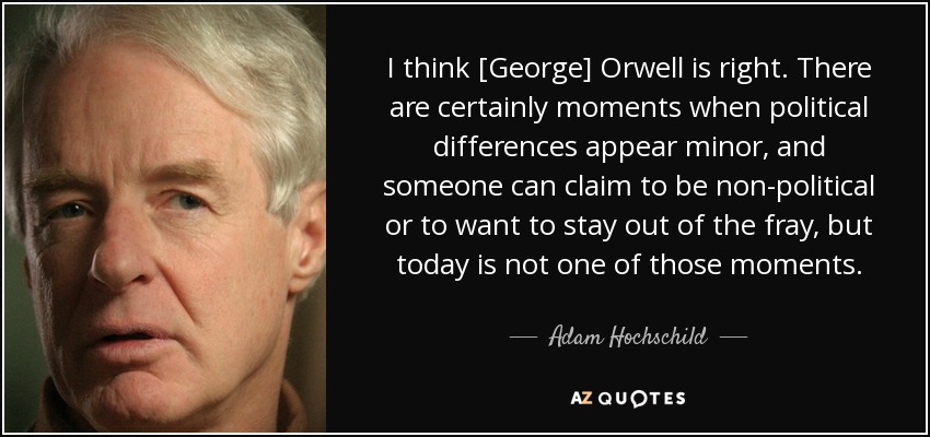 I think [George] Orwell is right. There are certainly moments when political differences appear minor, and someone can claim to be non-political or to want to stay out of the fray, but today is not one of those moments. - Adam Hochschild