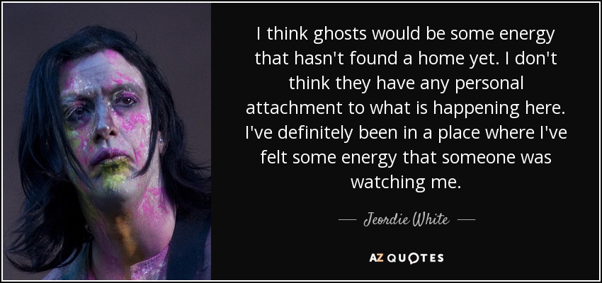 I think ghosts would be some energy that hasn't found a home yet. I don't think they have any personal attachment to what is happening here. I've definitely been in a place where I've felt some energy that someone was watching me. - Jeordie White