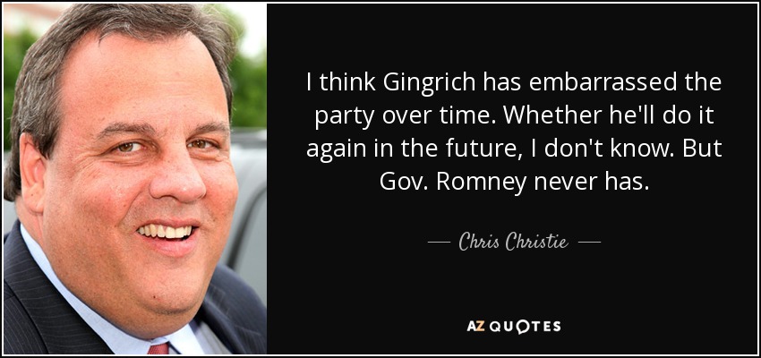 I think Gingrich has embarrassed the party over time. Whether he'll do it again in the future, I don't know. But Gov. Romney never has. - Chris Christie