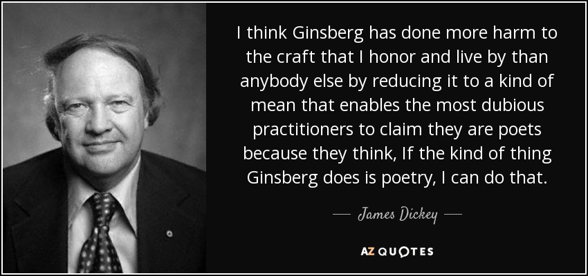 I think Ginsberg has done more harm to the craft that I honor and live by than anybody else by reducing it to a kind of mean that enables the most dubious practitioners to claim they are poets because they think, If the kind of thing Ginsberg does is poetry, I can do that. - James Dickey