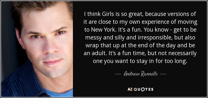 I think Girls is so great, because versions of it are close to my own experience of moving to New York. It's a fun. You know - get to be messy and silly and irresponsible, but also wrap that up at the end of the day and be an adult. It's a fun time, but not necessarily one you want to stay in for too long. - Andrew Rannells