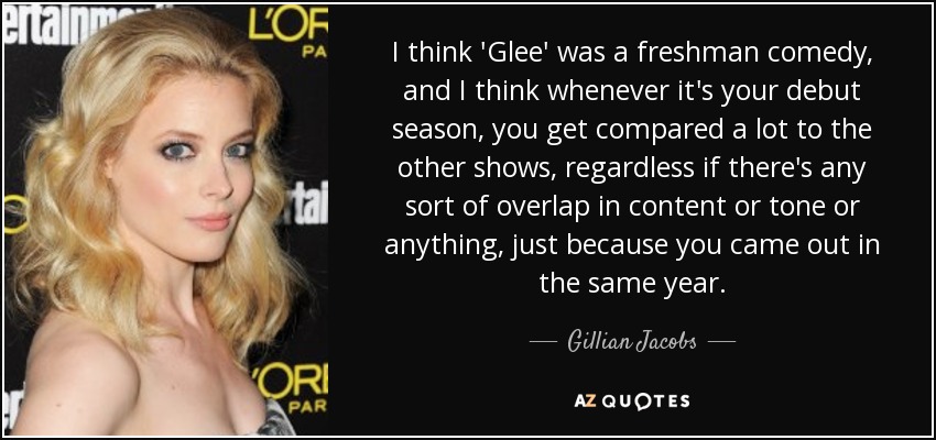 I think 'Glee' was a freshman comedy, and I think whenever it's your debut season, you get compared a lot to the other shows, regardless if there's any sort of overlap in content or tone or anything, just because you came out in the same year. - Gillian Jacobs