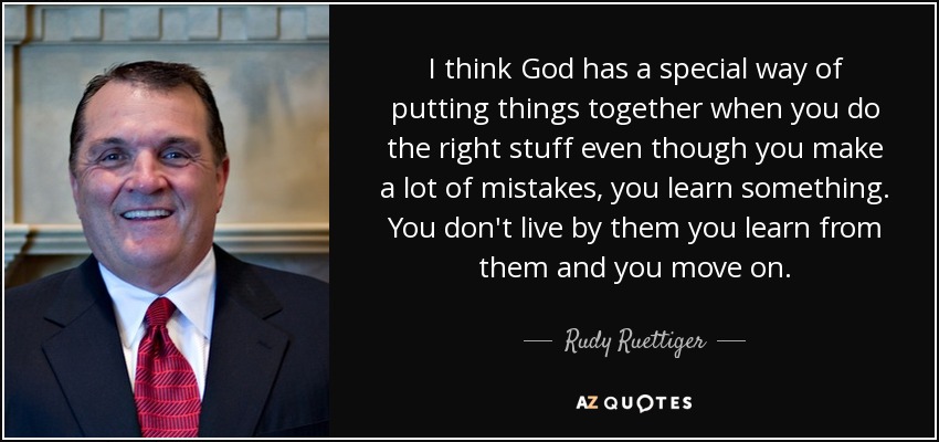 I think God has a special way of putting things together when you do the right stuff even though you make a lot of mistakes, you learn something. You don't live by them you learn from them and you move on. - Rudy Ruettiger