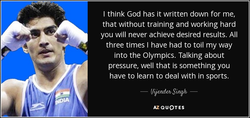 I think God has it written down for me, that without training and working hard you will never achieve desired results. All three times I have had to toil my way into the Olympics. Talking about pressure, well that is something you have to learn to deal with in sports. - Vijender Singh