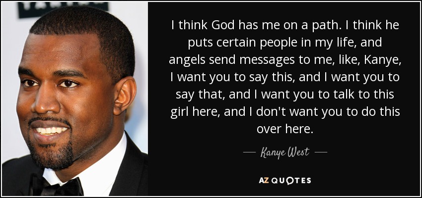 I think God has me on a path. I think he puts certain people in my life, and angels send messages to me, like, Kanye, I want you to say this, and I want you to say that, and I want you to talk to this girl here, and I don't want you to do this over here. - Kanye West