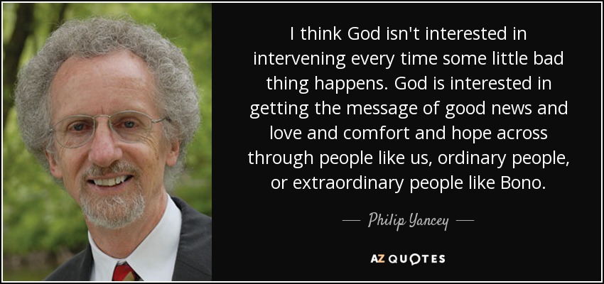 I think God isn't interested in intervening every time some little bad thing happens. God is interested in getting the message of good news and love and comfort and hope across through people like us, ordinary people, or extraordinary people like Bono. - Philip Yancey