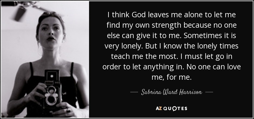 I think God leaves me alone to let me find my own strength because no one else can give it to me. Sometimes it is very lonely. But I know the lonely times teach me the most. I must let go in order to let anything in. No one can love me, for me. - Sabrina Ward Harrison