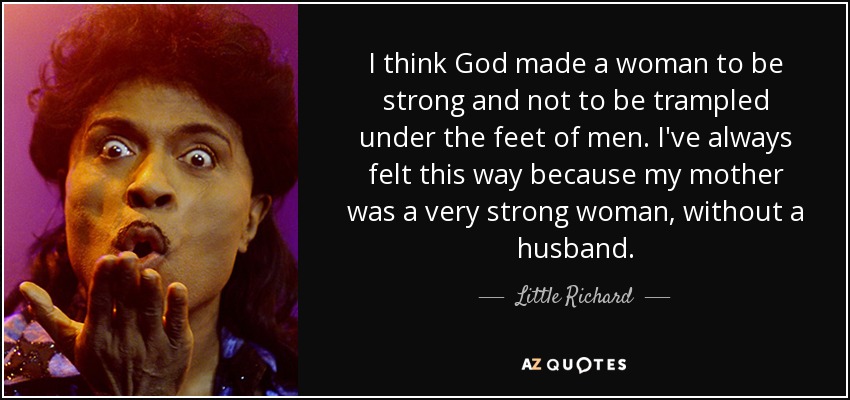 I think God made a woman to be strong and not to be trampled under the feet of men. I've always felt this way because my mother was a very strong woman, without a husband. - Little Richard