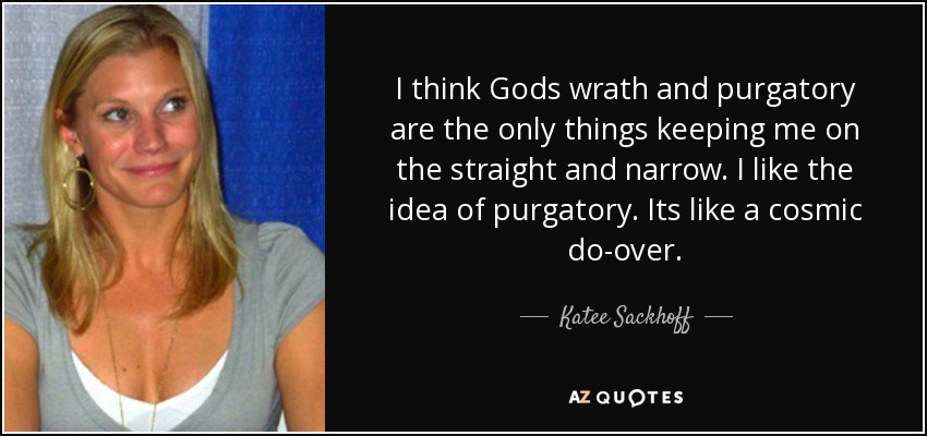 I think Gods wrath and purgatory are the only things keeping me on the straight and narrow. I like the idea of purgatory. Its like a cosmic do-over. - Katee Sackhoff
