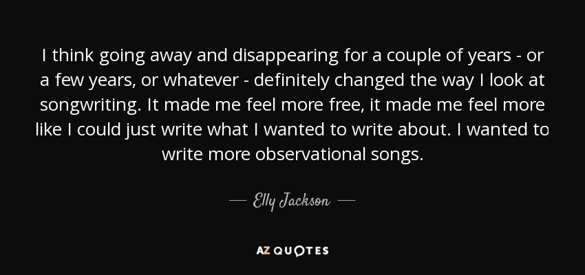 I think going away and disappearing for a couple of years - or a few years, or whatever - definitely changed the way I look at songwriting. It made me feel more free, it made me feel more like I could just write what I wanted to write about. I wanted to write more observational songs. - Elly Jackson