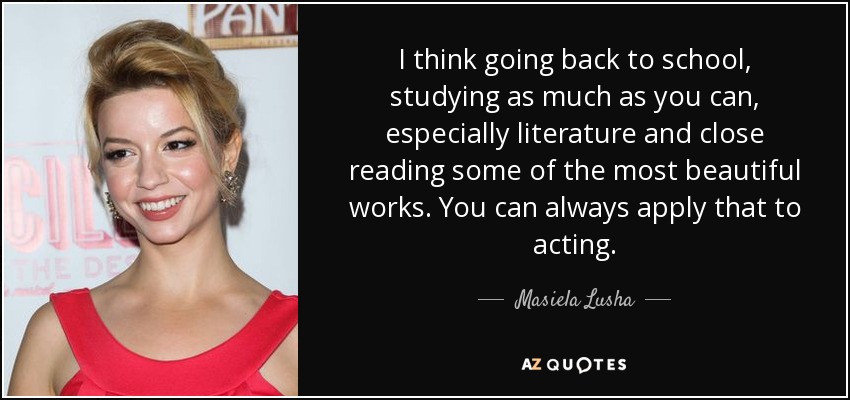 I think going back to school, studying as much as you can, especially literature and close reading some of the most beautiful works. You can always apply that to acting. - Masiela Lusha