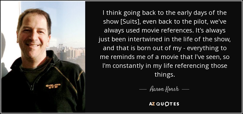 I think going back to the early days of the show [Suits], even back to the pilot, we've always used movie references. It's always just been intertwined in the life of the show, and that is born out of my - everything to me reminds me of a movie that I've seen, so I'm constantly in my life referencing those things. - Aaron Korsh